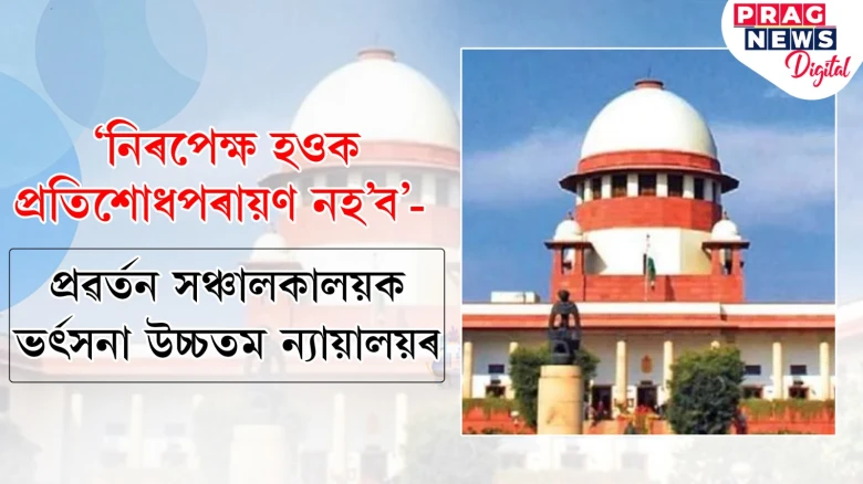 'নিৰপেক্ষ হওক,প্ৰতিশোধপৰায়ণ নহ’ব'- প্ৰৱৰ্তন সঞ্চালকালয়ক ভৰ্ৎসনা উচ্চতম ন্যায়ালয়ৰ