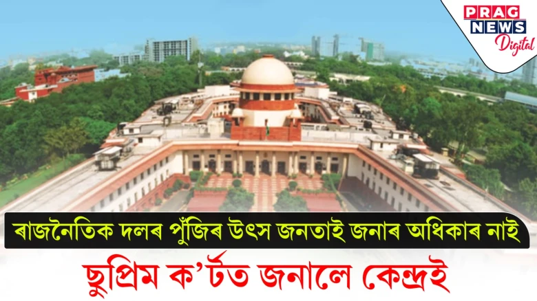 ৰাজনৈতিক দলৰ পুঁজিৰ উৎস জনতাই জনাৰ অধিকাৰ নাই ; ছুপ্ৰিম ক’ৰ্টত জনালে কেন্দ্ৰই