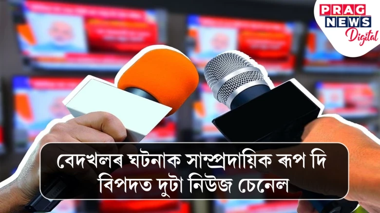 বেদখলৰ ঘটনাক সাম্প্ৰদায়িক ৰূপ দি বিপদত দুটা নিউজ চেনেল