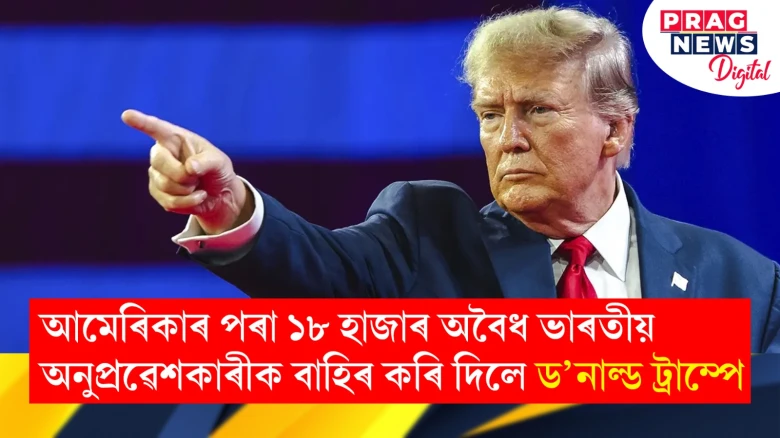 আমেৰিকাৰ পৰা বাহিৰ কৰি দিলে অবৈধভাৱে প্ৰৱেশ কৰা ১৮ হাজাৰ প্ৰবাসী ভাৰতীয়ক